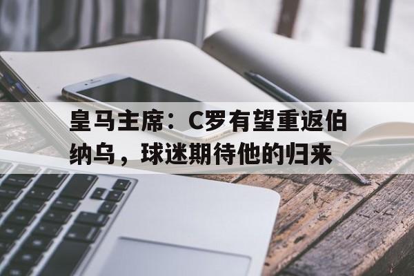 皇马主席：C罗有望重返伯纳乌，球迷期待他的归来